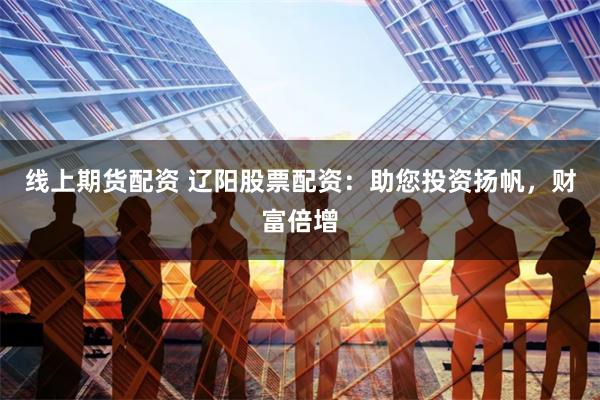 线上期货配资 辽阳股票配资：助您投资扬帆，财富倍增