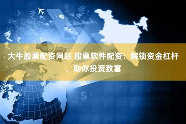 大牛股票配资网站 股票软件配资：解锁资金杠杆，助你投资致富