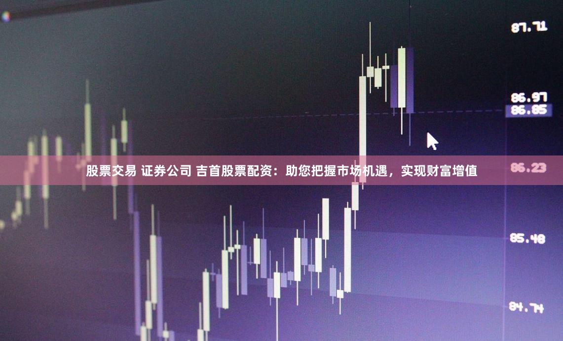 股票交易 证券公司 吉首股票配资：助您把握市场机遇，实现财富增值