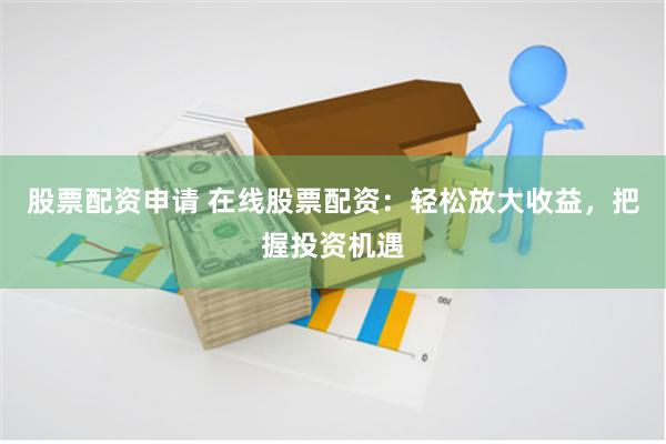 股票配资申请 在线股票配资：轻松放大收益，把握投资机遇