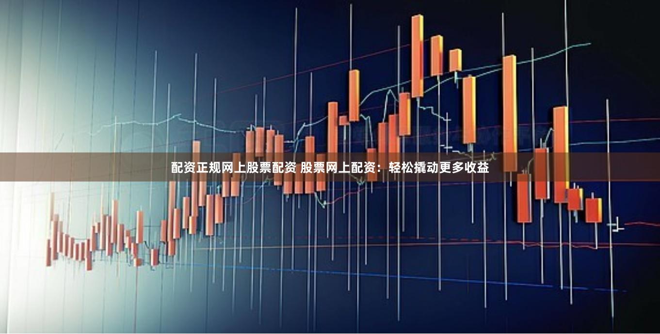 配资正规网上股票配资 股票网上配资：轻松撬动更多收益