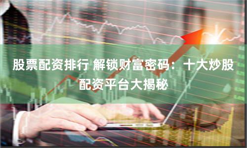 股票配资排行 解锁财富密码：十大炒股配资平台大揭秘
