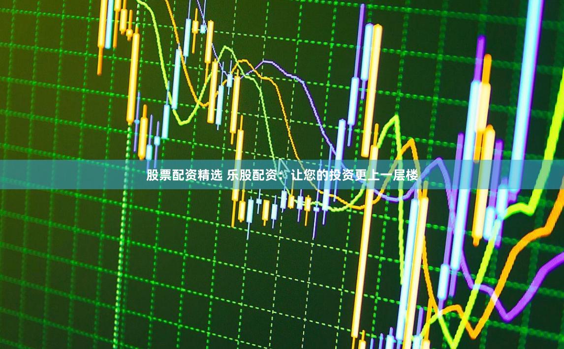 股票配资精选 乐股配资：让您的投资更上一层楼