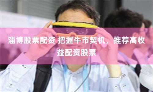 淄博股票配资 把握牛市契机，推荐高收益配资股票