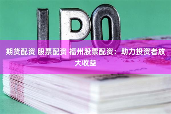 期货配资 股票配资 福州股票配资：助力投资者放大收益