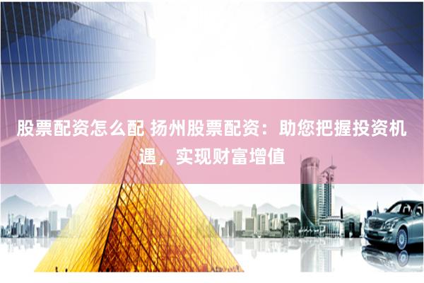 股票配资怎么配 扬州股票配资：助您把握投资机遇，实现财富增值