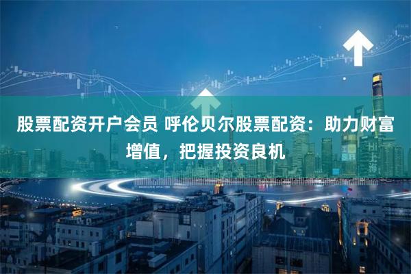 股票配资开户会员 呼伦贝尔股票配资：助力财富增值，把握投资良机