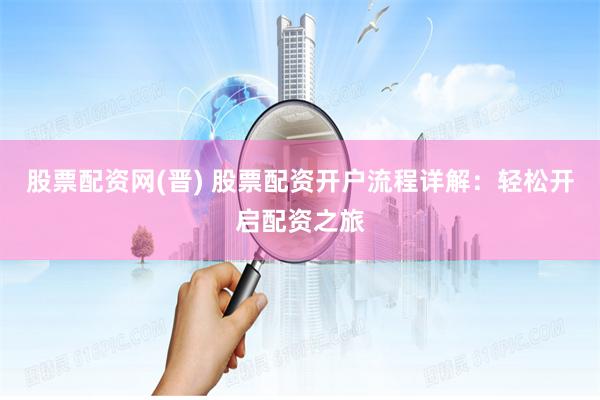 股票配资网(晋) 股票配资开户流程详解：轻松开启配资之旅