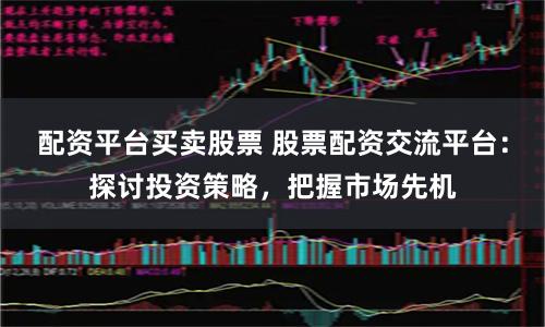 配资平台买卖股票 股票配资交流平台：探讨投资策略，把握市场先机