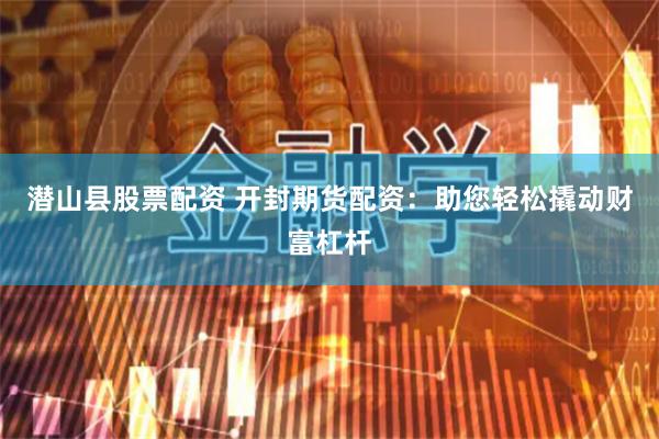 潜山县股票配资 开封期货配资:助您轻松撬动财富杠杆