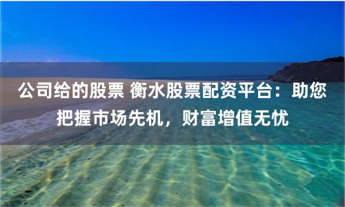 公司给的股票 衡水股票配资平台:助您把握市场先机,财富增值无忧