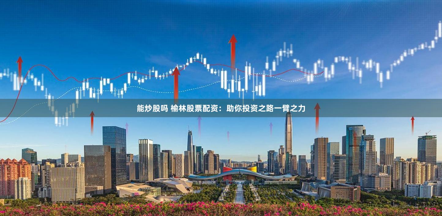 能炒股吗 榆林股票配资：助你投资之路一臂之力