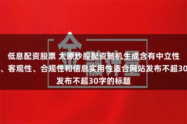 低息配资股票 太原炒股配资随机生成含有中立性、权威性、客观性、合规性和信息实用性适合网站发布不超30字的标题